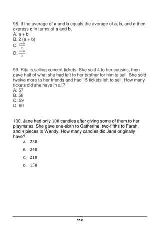 112
98. If the average of a and b equals the average of a, b, and c then
express c in terms of a and b.
A. a + b
B. 2 (a + b)
C.
D.
99. Rita is selling concert tickets. She sold 4 to her cousins, then
gave half of what she had left to her brother for him to sell. She sold
twelve more to her friends and had 15 tickets left to sell. How many
tickets did she have in all?
A. 57
B. 58
C. 59
D. 60
100. Jane had only candies after giving some of them to her
playmates. She gave one-sixth to Catherine, two-fifths to Farah,
and pieces to Wendy. How many candies did Jane originally
have?
A.
B.
C.
D.
 