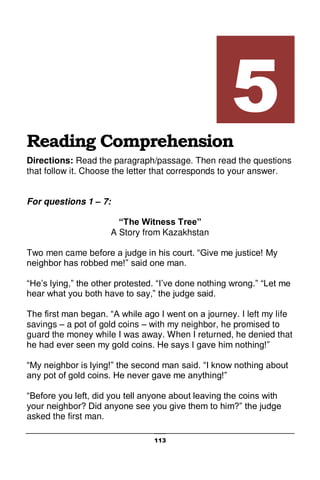113
Reading Comprehension
Directions: Read the paragraph/passage. Then read the questions
that follow it. Choose the letter that corresponds to your answer.
For questions 1 – 7:
“The Witness Tree”
A Story from Kazakhstan
Two men came before a judge in his court. “Give me justice! My
neighbor has robbed me!” said one man.
“He’s lying,” the other protested. “I’ve done nothing wrong.” “Let me
hear what you both have to say,” the judge said.
The first man began. “A while ago I went on a journey. I left my life
savings – a pot of gold coins – with my neighbor, he promised to
guard the money while I was away. When I returned, he denied that
he had ever seen my gold coins. He says I gave him nothing!”
“My neighbor is lying!” the second man said. “I know nothing about
any pot of gold coins. He never gave me anything!”
“Before you left, did you tell anyone about leaving the coins with
your neighbor? Did anyone see you give them to him?” the judge
asked the first man.
5
 