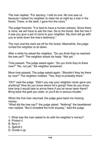 114
The man replied, “For secrecy, I told no one. No one saw us
because I asked my neighbor to meet me at night by a tree in the
forest. There, in the dark, I gave him the coins.”
The judge frowned. “It is best to have a human witness. Since there
is none, we will have to ask the tree. Go to the forest. Ask the tree if
it saw you give a pot of coins to your neighbor. My clerk will go with
you to write down the tree’s testimony.”
The man and the clerk set off for the forest. Meanwhile, the judge
invited the neighbor to sit down.
After a while he asked the neighbor, “Do you think they’ve reached
the tree yet?” The neighbor shook his head. “Not yet.”
Time passed. The judge asked again, “Do you think they’re there
now?” “No, not yet,” the neighbor answered.
More time passed. The judge asked again, “Shouldn’t they be there
by now?” The neighbor nodded. “Yes, they’re probably there.”
“Oh?” said the judge. “Didn’t you say your neighbor never gave you
anything? How do you know where he’s going? How do you know
how long it would take to arrive there if you’ve never been there?
Bring back the gold you stole, or you’ll be in serious trouble.”
When the first man returned, the judge gave back his missing
money.
“What did the tree say?” the judge asked. “Nothing!” the bewildered
man replied. “But it revealed the truth anyway,” said the judge.
1. What was the man asked to do with his neighbor’s money?
A. Protect it
B. Bury it
C. Spend it
D. Divide it up
 