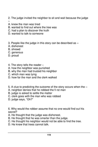 115
2. The judge invited the neighbor to sit and wait because the judge
–
A. knew the man was tired
B. wanted to find out where the tree was
C. had a plan to discover the truth
D. wanted to talk to someone
3. People like the judge in this story can be described as –
A. dishonest
B. shrewd
C. generous
D. proud
4. The story tells the reader –
A. how the neighbor was punished
B. why the man had trusted his neighbor
C. which man was lying
D. how far the man and the clerk walked
5. A clue to predicting the outcome of the story occurs when the –
A. neighbor denies that he robbed the fi rst man
B. judge is asked to settle the matter
C. clerk goes with the man who was robbed
D. judge says, “Oh?”
6. Why would the robber assume that no one would find out his
secret?
A. He thought that the judge was dishonest.
B. He thought that he was smarter than the judge.
C. He thought his neighbor would not be able to find the tree.
D. He knew that trees cannot talk.
 