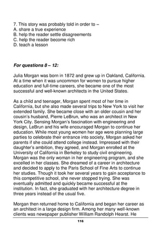 116
7. This story was probably told in order to –
A. share a true experience
B. help the reader settle disagreements
C. help the reader become rich
D. teach a lesson
For questions 8 – 12:
Julia Morgan was born in 1872 and grew up in Oakland, California.
At a time when it was uncommon for women to pursue higher
education and full-time careers, she became one of the most
successful and well-known architects in the United States.
As a child and teenager, Morgan spent most of her time in
California, but she also made several trips to New York to visit her
extended family. She became close with an older cousin and her
cousin’s husband, Pierre LeBrun, who was an architect in New
York City. Sensing Morgan’s fascination with engineering and
design, LeBrun and his wife encouraged Morgan to continue her
education. While most young women her age were planning large
parties to celebrate their entrance into society, Morgan asked her
parents if she could attend college instead. Impressed with their
daughter’s ambition, they agreed, and Morgan enrolled at the
University of California in Berkeley to study civil engineering.
Morgan was the only woman in her engineering program, and she
excelled in her classes. She dreamed of a career in architecture
and decided to apply to the Paris School of Fine Arts to continue
her studies. Though it took her several years to gain acceptance to
this competitive school, she never stopped trying. She was
eventually admitted and quickly became successful at the
institution. In fact, she graduated with her architecture degree in
three years instead of the usual five.
Morgan then returned home to California and began her career as
an architect in a large design firm. Among her many well-known
clients was newspaper publisher William Randolph Hearst. He
 