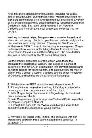 117
hired Morgan to design several buildings, including his largest
estate, Hearst Castle. During these years, Morgan developed her
signature architectural style. She designed buildings using a variety
of historic techniques while ensuring that they remained true to their
Californian roots. She loved using redwood from Northern
California and incorporating local pottery and ceramics into her
designs.
Working for Hearst helped Morgan make a name for herself, and
she soon had enough clients to open her own architectural practice.
Her services were in high demand following the San Francisco
earthquake of 1906. Thanks to her training as an engineer, Morgan
understood how to construct buildings that could resist forceful
movement in the event of another earthquake. She provided her
services to many wealthy clients during these years.
But the projects dearest to Morgan’s heart were those that
promoted the education of women. She designed a series of
buildings for the YWCA, an organization that provided classes and
gathering spaces for young women. She also oversaw the master
plan of Mills College, a women’s college outside of her hometown
of Oakland, and contributed six buildings to its campus.
8. Which sentence BEST states the main idea of the text?
A. Although it was unusual for the time, Julia Morgan attended a
university and then became a successful architect.
B. Julia Morgan began her career in a large design firm and had
many well-known clients.
C. Julia Morgan’s early journeys to New York and Paris helped her
develop a lifelong love of travel.
D. Through her work with the YWCA, Julia Morgan showed her
commitment to the education of young women.
9. Why does the author write, “In fact, she graduated with her
architecture degree in three years instead of the usual five” in
paragraph 3?
 