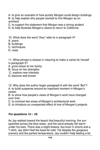 118
A. to give an example of how quickly Morgan could design buildings
B. to help explain why people wanted to hire Morgan as an
architect
C. to support the statement that Morgan was a strong student
D. to help illustrate Morgan’s desire to return to California
10. What does the word “they” refer to in paragraph 4?
A. years
B. buildings
C. techniques
D. roots
11. What phrase is closest in meaning to make a name for herself
in paragraph 5?
A. grow closer to her family
B. focus on her strengths
C. explore new interests
D. become well known
12. Why does the author begin paragraph 6 with the word “But”?
A. to build suspense around an important moment in Morgan’s
career
B. to show how people’s views of Morgan’s work have changed
over time
C. to contrast two areas of Morgan’s architectural work
D. to introduce an unexpected effect of one of Morgan’s projects
For questions 13 – 18:
As Jay walked toward the beach that beautiful morning, the sun
sparkled across the blue water, and the sand already felt warm
under his toes. There was a slight breeze, but even in shorts and a
T-shirt, Jay didn’t feel the least bit cold. Yet despite the gorgeous
scenery and the perfect temperature, Jay couldn’t help feeling a bit
 