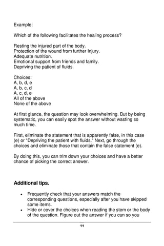 11
Example:
Which of the following facilitates the healing process?
Resting the injured part of the body.
Protection of the wound from further Injury.
Adequate nutrition.
Emotional support from friends and family.
Depriving the patient of fluids.
Choices:
A, b, d, e
A, b, c, d
A, c, d, e
All of the above
None of the above
At first glance, the question may look overwhelming. But by being
systematic, you can easily spot the answer without wasting so
much time.
First, eliminate the statement that is apparently false, in this case
(e) or "Depriving the patient with fluids." Next, go through the
choices and eliminate those that contain the false statement (e).
By doing this, you can trim down your choices and have a better
chance of picking the correct answer.
Additional tips.
 Frequently check that your answers match the
corresponding questions, especially after you have skipped
some items.
 Hide or cover the choices when reading the stem or the body
of the question. Figure out the answer if you can so you
 