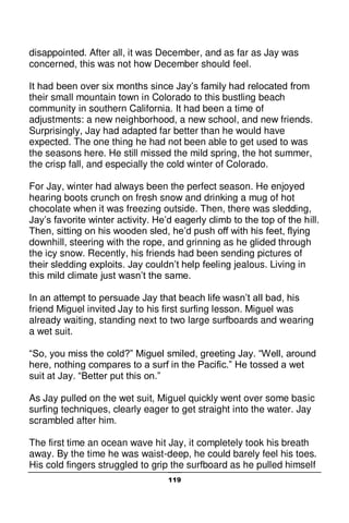 119
disappointed. After all, it was December, and as far as Jay was
concerned, this was not how December should feel.
It had been over six months since Jay’s family had relocated from
their small mountain town in Colorado to this bustling beach
community in southern California. It had been a time of
adjustments: a new neighborhood, a new school, and new friends.
Surprisingly, Jay had adapted far better than he would have
expected. The one thing he had not been able to get used to was
the seasons here. He still missed the mild spring, the hot summer,
the crisp fall, and especially the cold winter of Colorado.
For Jay, winter had always been the perfect season. He enjoyed
hearing boots crunch on fresh snow and drinking a mug of hot
chocolate when it was freezing outside. Then, there was sledding,
Jay’s favorite winter activity. He’d eagerly climb to the top of the hill.
Then, sitting on his wooden sled, he’d push off with his feet, flying
downhill, steering with the rope, and grinning as he glided through
the icy snow. Recently, his friends had been sending pictures of
their sledding exploits. Jay couldn’t help feeling jealous. Living in
this mild climate just wasn’t the same.
In an attempt to persuade Jay that beach life wasn’t all bad, his
friend Miguel invited Jay to his first surfing lesson. Miguel was
already waiting, standing next to two large surfboards and wearing
a wet suit.
“So, you miss the cold?” Miguel smiled, greeting Jay. “Well, around
here, nothing compares to a surf in the Pacific.” He tossed a wet
suit at Jay. “Better put this on.”
As Jay pulled on the wet suit, Miguel quickly went over some basic
surfing techniques, clearly eager to get straight into the water. Jay
scrambled after him.
The first time an ocean wave hit Jay, it completely took his breath
away. By the time he was waist-deep, he could barely feel his toes.
His cold fingers struggled to grip the surfboard as he pulled himself
 