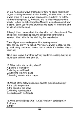 120
on top. As another wave crashed over him, he could hardly hear
Miguel shouting directions to him. Paddling with his arms, he turned
toward shore as a giant wave approached. Suddenly, he felt the
surfboard being lifted by the wave, and he was flying toward the
beach. He held on tight, forgetting Miguel’s instructions about how
to stand. Soon, Jay heard a crunch as his board hit the shore, and
he slid off onto the sand.
Although it had been a short ride, Jay felt a rush of excitement. The
biting cold, the sudden speed, the struggle for control; for a
moment, it had felt a lot like sledding, but even better.
Then, Miguel was standing over him, looking amused.
“Hey are you okay?” he asked. “Anytime you want to stop, we can
go back to my house and have a hot chocolate. It’s the best way to
warm up.”
“No. I want to give it another try!” Jay sputtered, smiling. Maybe he
could learn to like it here after all.
13. What is the story mainly about?
A. playing a team sport
B. visiting an old friend
C. adjusting to a new place
D. learning to swim in the ocean
14. Which of the following is Jay’s favorite thing about winter?
A. the cold temperature
B. the sound of the snow
C. drinking hot chocolate
D. sledding with his friends
15. What does exploits MOST LIKELY mean in paragraph 3?
A. slopes
B. trips
 