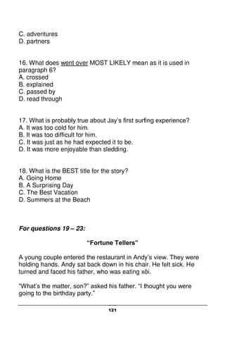 121
C. adventures
D. partners
16. What does went over MOST LIKELY mean as it is used in
paragraph 6?
A. crossed
B. explained
C. passed by
D. read through
17. What is probably true about Jay’s first surfing experience?
A. It was too cold for him.
B. It was too difficult for him.
C. It was just as he had expected it to be.
D. It was more enjoyable than sledding.
18. What is the BEST title for the story?
A. Going Home
B. A Surprising Day
C. The Best Vacation
D. Summers at the Beach
For questions 19 – 23:
“Fortune Tellers”
A young couple entered the restaurant in Andy’s view. They were
holding hands. Andy sat back down in his chair. He felt sick. He
turned and faced his father, who was eating xôi.
“What’s the matter, son?” asked his father. “I thought you were
going to the birthday party.”
 