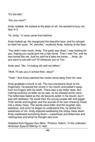 122
“It’s too late.”
“Are you sure?”
Andy nodded. He looked at the plate of xôi. He wanted to bury his
face in it.
“Hi, Andy.” A voice came from behind.
Andy looked up. He recognized the beautiful face, and he refused
to meet her eyes. “Hi, Jennifer,” muttered Andy, looking at the floor.
“You didn’t miss much, Andy. The party was dead. I was looking for
you, hoping you could give me a ride home. Then I met Tim, and he
was bored like me. And he said he’d take me home…. Andy, do
you want to eat with us? I’ll introduce you to Tim.”
Andy said, “No, I’m eating xôi with my father.”
“Well, I’ll see you in school then, okay?”
“Yeah.” And Andy watched her socks move away from his view.
Andy grabbed a chunk of xôi. The rice and beans stuck to his
fingernails. He placed the chunk in his mouth and pulled it away
from his fingers with his teeth. There was a dry bitter taste. But
nothing could be as bitter as he was, so he chewed some more.
The bitterness faded as the xôi became softer in his mouth, but it
was still tasteless. He could hear the young couple talk and giggle.
Their words and laughter and the sounds of his own chewing mixed
into a sticky mess. The words were bitter and the laughter was
tasteless, and once he began to understand this, he tasted the
sweetness of xôi. Andy enjoyed swallowing the sticky mess down.
Andy swallowed everything down— sweetness and bitterness and
nothingness and what he thought was love.
Adapted from Nguyen Duc Minh, “Fortune Tellers.” in the collection
American Eyes.©1994 by H. Holt
 