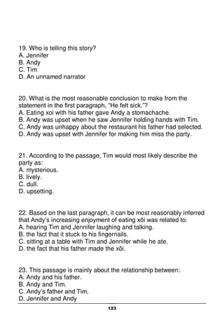 123
19. Who is telling this story?
A. Jennifer
B. Andy
C. Tim
D. An unnamed narrator
20. What is the most reasonable conclusion to make from the
statement in the first paragraph, “He felt sick.”?
A. Eating xoi with his father gave Andy a stomachache.
B. Andy was upset when he saw Jennifer holding hands with Tim.
C. Andy was unhappy about the restaurant his father had selected.
D. Andy was upset with Jennifer for making him miss the party.
21. According to the passage, Tim would most likely describe the
party as:
A. mysterious.
B. lively.
C. dull.
D. upsetting.
22. Based on the last paragraph, it can be most reasonably inferred
that Andy’s increasing enjoyment of eating xôi was related to:
A. hearing Tim and Jennifer laughing and talking.
B. the fact that it stuck to his fingernails.
C. sitting at a table with Tim and Jennifer while he ate.
D. the fact that his father made the xôi.
23. This passage is mainly about the relationship between:
A. Andy and his father.
B. Andy and Tim.
C. Andy’s father and Tim.
D. Jennifer and Andy
 