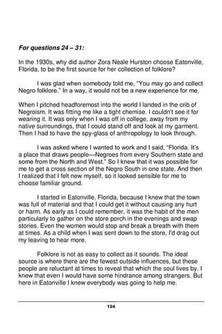 124
For questions 24 – 31:
In the 1930s, why did author Zora Neale Hurston choose Eatonville,
Florida, to be the first source for her collection of folklore?
I was glad when somebody told me, “You may go and collect
Negro folklore.” In a way, it would not be a new experience for me.
When I pitched headforemost into the world I landed in the crib of
Negroism. It was fitting me like a tight chemise. I couldn't see it for
wearing it. It was only when I was off in college, away from my
native surroundings, that I could stand off and look at my garment.
Then I had to have the spy-glass of anthropology to look through.
I was asked where I wanted to work and I said, “Florida. It’s
a place that draws people—Negroes from every Southern state and
some from the North and West.” So I knew that it was possible for
me to get a cross section of the Negro South in one state. And then
I realized that I felt new myself, so it looked sensible for me to
choose familiar ground.
I started in Eatonville, Florida, because I knew that the town
was full of material and that I could get it without causing any hurt
or harm. As early as I could remember, it was the habit of the men
particularly to gather on the store porch in the evenings and swap
stories. Even the women would stop and break a breath with them
at times. As a child when I was sent down to the store, I'd drag out
my leaving to hear more.
Folklore is not as easy to collect as it sounds. The ideal
source is where there are the fewest outside influences, but these
people are reluctant at times to reveal that which the soul lives by. I
knew that even I would have some hindrance among strangers. But
here in Eatonville I knew everybody was going to help me.
 