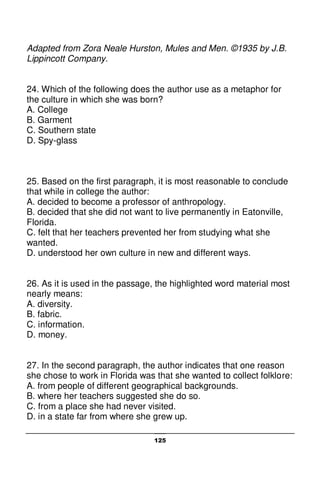 125
Adapted from Zora Neale Hurston, Mules and Men. ©1935 by J.B.
Lippincott Company.
24. Which of the following does the author use as a metaphor for
the culture in which she was born?
A. College
B. Garment
C. Southern state
D. Spy-glass
25. Based on the first paragraph, it is most reasonable to conclude
that while in college the author:
A. decided to become a professor of anthropology.
B. decided that she did not want to live permanently in Eatonville,
Florida.
C. felt that her teachers prevented her from studying what she
wanted.
D. understood her own culture in new and different ways.
26. As it is used in the passage, the highlighted word material most
nearly means:
A. diversity.
B. fabric.
C. information.
D. money.
27. In the second paragraph, the author indicates that one reason
she chose to work in Florida was that she wanted to collect folklore:
A. from people of different geographical backgrounds.
B. where her teachers suggested she do so.
C. from a place she had never visited.
D. in a state far from where she grew up.
 
