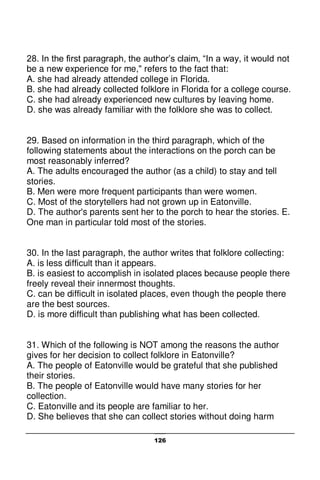 126
28. In the first paragraph, the author’s claim, “In a way, it would not
be a new experience for me," refers to the fact that:
A. she had already attended college in Florida.
B. she had already collected folklore in Florida for a college course.
C. she had already experienced new cultures by leaving home.
D. she was already familiar with the folklore she was to collect.
29. Based on information in the third paragraph, which of the
following statements about the interactions on the porch can be
most reasonably inferred?
A. The adults encouraged the author (as a child) to stay and tell
stories.
B. Men were more frequent participants than were women.
C. Most of the storytellers had not grown up in Eatonville.
D. The author's parents sent her to the porch to hear the stories. E.
One man in particular told most of the stories.
30. In the last paragraph, the author writes that folklore collecting:
A. is less difficult than it appears.
B. is easiest to accomplish in isolated places because people there
freely reveal their innermost thoughts.
C. can be difficult in isolated places, even though the people there
are the best sources.
D. is more difficult than publishing what has been collected.
31. Which of the following is NOT among the reasons the author
gives for her decision to collect folklore in Eatonville?
A. The people of Eatonville would be grateful that she published
their stories.
B. The people of Eatonville would have many stories for her
collection.
C. Eatonville and its people are familiar to her.
D. She believes that she can collect stories without doing harm
 