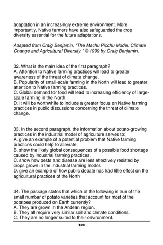 128
adaptation in an increasingly extreme environment. More
importantly, Native farmers have also safeguarded the crop
diversity essential for the future adaptations.
Adapted from Craig Benjamin, “The Machu Picchu Model: Climate
Change and Agricultural Diversity.” © 1999 by Craig Benjamin.
32. What is the main idea of the first paragraph?
A. Attention to Native farming practices will lead to greater
awareness of the threat of climate change.
B. Popularity of small-scale farming in the North will lead to greater
attention to Native farming practices.
C. Global demand for food will lead to increasing efficiency of large-
scale farming in the North.
D. It will be worthwhile to include a greater focus on Native farming
practices in public discussions concerning the threat of climate
change.
33. In the second paragraph, the information about potato-growing
practices in the industrial model of agriculture serves to:
A. give an example of a potential problem that Native farming
practices could help to alleviate.
B. show the likely global consequences of a possible food shortage
caused by industrial farming practices.
C. show how pests and disease are less effectively resisted by
crops grown in the industrial farming model.
D. give an example of how public debate has had little effect on the
agricultural practices of the North
34. The passage states that which of the following is true of the
small number of potato varieties that account for most of the
potatoes produced on Earth currently?
A. They are grown in the Andean region.
B. They all require very similar soil and climate conditions.
C. They are no longer suited to their environment.
 