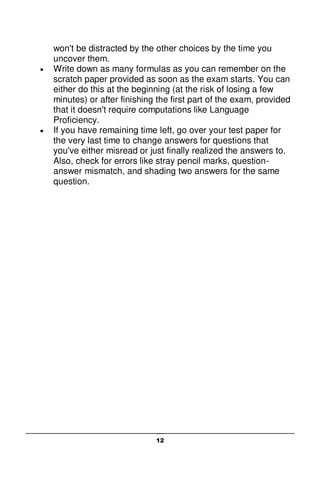 12
won't be distracted by the other choices by the time you
uncover them.
 Write down as many formulas as you can remember on the
scratch paper provided as soon as the exam starts. You can
either do this at the beginning (at the risk of losing a few
minutes) or after finishing the first part of the exam, provided
that it doesn't require computations like Language
Proficiency.
 If you have remaining time left, go over your test paper for
the very last time to change answers for questions that
you've either misread or just finally realized the answers to.
Also, check for errors like stray pencil marks, question-
answer mismatch, and shading two answers for the same
question.
 