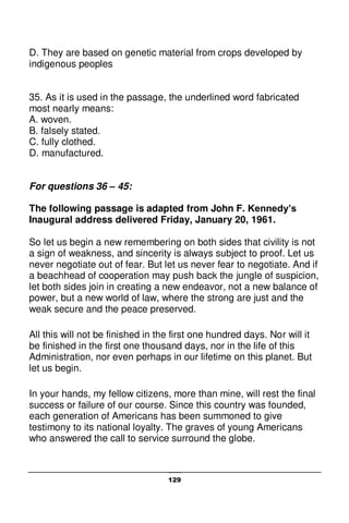129
D. They are based on genetic material from crops developed by
indigenous peoples
35. As it is used in the passage, the underlined word fabricated
most nearly means:
A. woven.
B. falsely stated.
C. fully clothed.
D. manufactured.
For questions 36 – 45:
The following passage is adapted from John F. Kennedy’s
Inaugural address delivered Friday, January 20, 1961.
So let us begin a new remembering on both sides that civility is not
a sign of weakness, and sincerity is always subject to proof. Let us
never negotiate out of fear. But let us never fear to negotiate. And if
a beachhead of cooperation may push back the jungle of suspicion,
let both sides join in creating a new endeavor, not a new balance of
power, but a new world of law, where the strong are just and the
weak secure and the peace preserved.
All this will not be finished in the first one hundred days. Nor will it
be finished in the first one thousand days, nor in the life of this
Administration, nor even perhaps in our lifetime on this planet. But
let us begin.
In your hands, my fellow citizens, more than mine, will rest the final
success or failure of our course. Since this country was founded,
each generation of Americans has been summoned to give
testimony to its national loyalty. The graves of young Americans
who answered the call to service surround the globe.
 