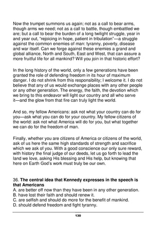 130
Now the trumpet summons us again; not as a call to bear arms,
though arms we need; not as a call to battle, though embattled we
are; but a call to bear the burden of a long twilight struggle, year in
and year out, “rejoicing in hope, patient in tribulation”—a struggle
against the common enemies of man: tyranny, poverty, disease
and war itself. Can we forge against these enemies a grand and
global alliance, North and South, East and West, that can assure a
more fruitful life for all mankind? Will you join in that historic effort?
In the long history of the world, only a few generations have been
granted the role of defending freedom in its hour of maximum
danger. I do not shrink from this responsibility; I welcome it. I do not
believe that any of us would exchange places with any other people
or any other generation. The energy, the faith, the devotion which
we bring to this endeavor will light our country and all who serve
it—and the glow from that fire can truly light the world.
And so, my fellow Americans: ask not what your country can do for
you—ask what you can do for your country. My fellow citizens of
the world: ask not what America will do for you, but what together
we can do for the freedom of man.
Finally, whether you are citizens of America or citizens of the world,
ask of us here the same high standards of strength and sacrifice
which we ask of you. With a good conscience our only sure reward,
with history the final judge of our deeds, let us go forth to lead the
land we love, asking His blessing and His help, but knowing that
here on Earth God’s work must truly be our own.
36. The central idea that Kennedy expresses in the speech is
that Americans
A. are better off now than they have been in any other generation.
B. have lost their faith and should renew it.
C. are selfish and should do more for the benefit of mankind.
D. should defend freedom and fight tyranny.
 
