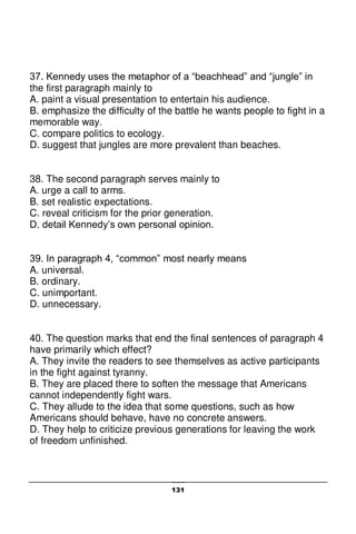 131
37. Kennedy uses the metaphor of a “beachhead” and “jungle” in
the first paragraph mainly to
A. paint a visual presentation to entertain his audience.
B. emphasize the difficulty of the battle he wants people to fight in a
memorable way.
C. compare politics to ecology.
D. suggest that jungles are more prevalent than beaches.
38. The second paragraph serves mainly to
A. urge a call to arms.
B. set realistic expectations.
C. reveal criticism for the prior generation.
D. detail Kennedy’s own personal opinion.
39. In paragraph 4, “common” most nearly means
A. universal.
B. ordinary.
C. unimportant.
D. unnecessary.
40. The question marks that end the final sentences of paragraph 4
have primarily which effect?
A. They invite the readers to see themselves as active participants
in the fight against tyranny.
B. They are placed there to soften the message that Americans
cannot independently fight wars.
C. They allude to the idea that some questions, such as how
Americans should behave, have no concrete answers.
D. They help to criticize previous generations for leaving the work
of freedom unfinished.
 