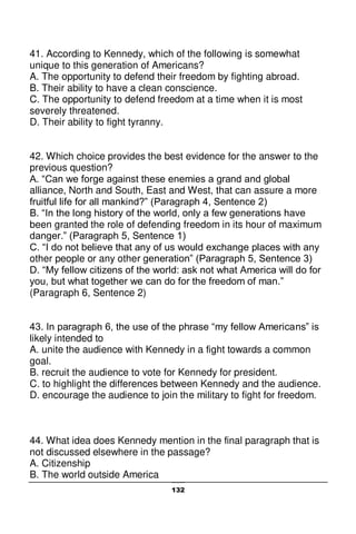 132
41. According to Kennedy, which of the following is somewhat
unique to this generation of Americans?
A. The opportunity to defend their freedom by fighting abroad.
B. Their ability to have a clean conscience.
C. The opportunity to defend freedom at a time when it is most
severely threatened.
D. Their ability to fight tyranny.
42. Which choice provides the best evidence for the answer to the
previous question?
A. “Can we forge against these enemies a grand and global
alliance, North and South, East and West, that can assure a more
fruitful life for all mankind?” (Paragraph 4, Sentence 2)
B. “In the long history of the world, only a few generations have
been granted the role of defending freedom in its hour of maximum
danger.” (Paragraph 5, Sentence 1)
C. “I do not believe that any of us would exchange places with any
other people or any other generation” (Paragraph 5, Sentence 3)
D. “My fellow citizens of the world: ask not what America will do for
you, but what together we can do for the freedom of man.”
(Paragraph 6, Sentence 2)
43. In paragraph 6, the use of the phrase “my fellow Americans” is
likely intended to
A. unite the audience with Kennedy in a fight towards a common
goal.
B. recruit the audience to vote for Kennedy for president.
C. to highlight the differences between Kennedy and the audience.
D. encourage the audience to join the military to fight for freedom.
44. What idea does Kennedy mention in the final paragraph that is
not discussed elsewhere in the passage?
A. Citizenship
B. The world outside America
 