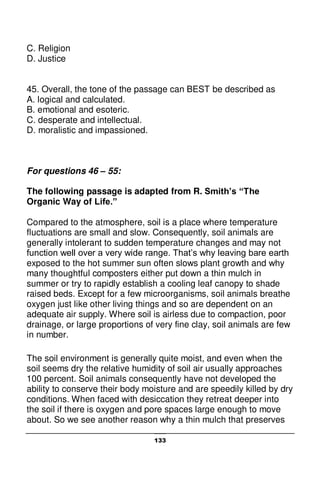 133
C. Religion
D. Justice
45. Overall, the tone of the passage can BEST be described as
A. logical and calculated.
B. emotional and esoteric.
C. desperate and intellectual.
D. moralistic and impassioned.
For questions 46 – 55:
The following passage is adapted from R. Smith’s “The
Organic Way of Life.”
Compared to the atmosphere, soil is a place where temperature
fluctuations are small and slow. Consequently, soil animals are
generally intolerant to sudden temperature changes and may not
function well over a very wide range. That’s why leaving bare earth
exposed to the hot summer sun often slows plant growth and why
many thoughtful composters either put down a thin mulch in
summer or try to rapidly establish a cooling leaf canopy to shade
raised beds. Except for a few microorganisms, soil animals breathe
oxygen just like other living things and so are dependent on an
adequate air supply. Where soil is airless due to compaction, poor
drainage, or large proportions of very fine clay, soil animals are few
in number.
The soil environment is generally quite moist, and even when the
soil seems dry the relative humidity of soil air usually approaches
100 percent. Soil animals consequently have not developed the
ability to conserve their body moisture and are speedily killed by dry
conditions. When faced with desiccation they retreat deeper into
the soil if there is oxygen and pore spaces large enough to move
about. So we see another reason why a thin mulch that preserves
 
