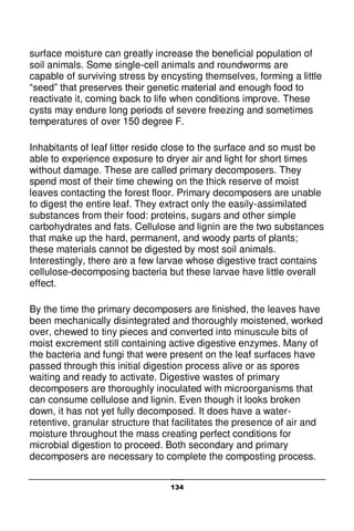 134
surface moisture can greatly increase the beneficial population of
soil animals. Some single-cell animals and roundworms are
capable of surviving stress by encysting themselves, forming a little
“seed” that preserves their genetic material and enough food to
reactivate it, coming back to life when conditions improve. These
cysts may endure long periods of severe freezing and sometimes
temperatures of over 150 degree F.
Inhabitants of leaf litter reside close to the surface and so must be
able to experience exposure to dryer air and light for short times
without damage. These are called primary decomposers. They
spend most of their time chewing on the thick reserve of moist
leaves contacting the forest floor. Primary decomposers are unable
to digest the entire leaf. They extract only the easily-assimilated
substances from their food: proteins, sugars and other simple
carbohydrates and fats. Cellulose and lignin are the two substances
that make up the hard, permanent, and woody parts of plants;
these materials cannot be digested by most soil animals.
Interestingly, there are a few larvae whose digestive tract contains
cellulose-decomposing bacteria but these larvae have little overall
effect.
By the time the primary decomposers are finished, the leaves have
been mechanically disintegrated and thoroughly moistened, worked
over, chewed to tiny pieces and converted into minuscule bits of
moist excrement still containing active digestive enzymes. Many of
the bacteria and fungi that were present on the leaf surfaces have
passed through this initial digestion process alive or as spores
waiting and ready to activate. Digestive wastes of primary
decomposers are thoroughly inoculated with microorganisms that
can consume cellulose and lignin. Even though it looks broken
down, it has not yet fully decomposed. It does have a water-
retentive, granular structure that facilitates the presence of air and
moisture throughout the mass creating perfect conditions for
microbial digestion to proceed. Both secondary and primary
decomposers are necessary to complete the composting process.
 