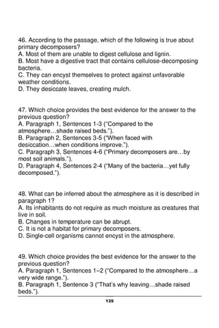 135
46. According to the passage, which of the following is true about
primary decomposers?
A. Most of them are unable to digest cellulose and lignin.
B. Most have a digestive tract that contains cellulose-decomposing
bacteria.
C. They can encyst themselves to protect against unfavorable
weather conditions.
D. They desiccate leaves, creating mulch.
47. Which choice provides the best evidence for the answer to the
previous question?
A. Paragraph 1, Sentences 1-3 (“Compared to the
atmosphere…shade raised beds.”).
B. Paragraph 2, Sentences 3-5 (“When faced with
desiccation…when conditions improve.”).
C. Paragraph 3, Sentences 4-6 (“Primary decomposers are…by
most soil animals.”).
D. Paragraph 4, Sentences 2-4 (“Many of the bacteria…yet fully
decomposed.”).
48. What can be inferred about the atmosphere as it is described in
paragraph 1?
A. Its inhabitants do not require as much moisture as creatures that
live in soil.
B. Changes in temperature can be abrupt.
C. It is not a habitat for primary decomposers.
D. Single-cell organisms cannot encyst in the atmosphere.
49. Which choice provides the best evidence for the answer to the
previous question?
A. Paragraph 1, Sentences 1–2 (“Compared to the atmosphere…a
very wide range.”).
B. Paragraph 1, Sentence 3 (“That’s why leaving…shade raised
beds.”).
 