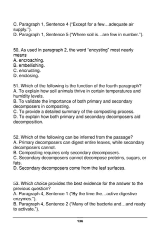 136
C. Paragraph 1, Sentence 4 (“Except for a few…adequate air
supply.”).
D. Paragraph 1, Sentence 5 (“Where soil is…are few in number.”).
50. As used in paragraph 2, the word “encysting” most nearly
means
A. encroaching.
B. embellishing.
C. encrusting.
D. enclosing.
51. Which of the following is the function of the fourth paragraph?
A. To explain how soil animals thrive in certain temperatures and
humidity levels.
B. To validate the importance of both primary and secondary
decomposers in composting.
C. To provide a detailed summary of the composting process.
D. To explain how both primary and secondary decomposers aid
decomposition.
52. Which of the following can be inferred from the passage?
A. Primary decomposers can digest entire leaves, while secondary
decomposers cannot.
B. Composting requires only secondary decomposers.
C. Secondary decomposers cannot decompose proteins, sugars, or
fats.
D. Secondary decomposers come from the leaf surfaces.
53. Which choice provides the best evidence for the answer to the
previous question?
A. Paragraph 4, Sentence 1 (“By the time the…active digestive
enzymes.”).
B. Paragraph 4, Sentence 2 (“Many of the bacteria and…and ready
to activate.”).
 