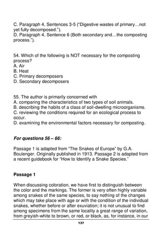 137
C. Paragraph 4, Sentences 3-5 (“Digestive wastes of primary…not
yet fully decomposed.”).
D. Paragraph 4, Sentence 6 (Both secondary and…the composting
process.”).
54. Which of the following is NOT necessary for the composting
process?
A. Air
B. Heat
C. Primary decomposers
D. Secondary decomposers
55. The author is primarily concerned with
A. comparing the characteristics of two types of soil animals.
B. describing the habits of a class of soil-dwelling microorganisms.
C. reviewing the conditions required for an ecological process to
occur.
D. examining the environmental factors necessary for composting.
For questions 56 – 66:
Passage 1 is adapted from “The Snakes of Europe” by G.A.
Boulenger. Originally published in 1913. Passage 2 is adapted from
a recent guidebook for “How to Identify a Snake Species.”
Passage 1
When discussing coloration, we have first to distinguish between
the color and the markings. The former is very often highly variable
among snakes of the same species, to say nothing of the changes
which may take place with age or with the condition of the individual
snakes, whether before or after exuviation; it is not unusual to find
among specimens from the same locality a great range of variation,
from greyish-white to brown, or red, or black, as, for instance, in our
 