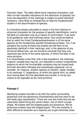 138
Common Viper. The latter afford more important characters, and
often furnish valuable indications for the distinction of species; but
even the disposition of the markings is subject to great individual
variations, more likely to mislead than to help the inexperienced
student in the discrimination of species.
It is therefore always advisable to resort in the first instance to
structural characters for the purpose of specific identification, and to
fall back on coloration only as a means of confirmation. If we were
to be guided by color and markings alone, how could we believe
that an adult four-lined Coluberquatuorlineatus is of the same
species as the handsomely spotted Colubersauromates. Yet, if we
compare the young of these two snakes we find them to be
absolutely identical in their markings, and, in the absence of any
structural differences, we are forced to conclude that they only
represent two forms of the same species, of which the latter is the
more primitive.
It is nevertheless a fact that, with a few exceptions, the markings,
however variable they may be, are reducible to certain fundamental
patterns to which the innumerable variations may be traced back,
and their derivation followed and scientifically explained. Let us
consider, for instance, another species of Coluber, highly variable
in its markings: C. leopardinus, of which the typical form, so called
from having been the first described and named, is not by any
means to be regarded as the most primitive.
Passage 2
Identifying snakes has little to do with the myths surrounding
poisonous and non-poisonous characteristics and has more to do
with body type classification. There are very few tricks that can be
used when determining the venom factor, one of which is pupil
shape. All snakes with slit-shaped pupils are poisonous. Not all
poisonous snakes have slit-shaped pupils. This one certainty is
often difficult to ascertain as it requires you to get extremely close
 