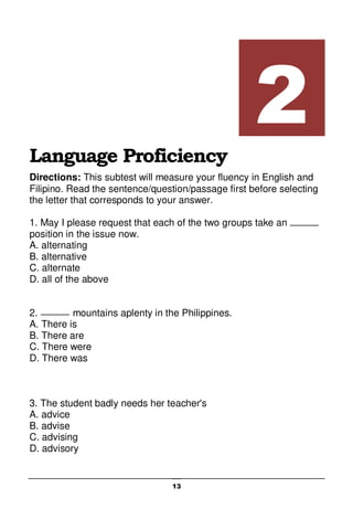 13
Language Proficiency
Directions: This subtest will measure your fluency in English and
Filipino. Read the sentence/question/passage first before selecting
the letter that corresponds to your answer.
1. May I please request that each of the two groups take an
position in the issue now.
A. alternating
B. alternative
C. alternate
D. all of the above
2. mountains aplenty in the Philippines.
A. There is
B. There are
C. There were
D. There was
3. The student badly needs her teacher's
A. advice
B. advise
C. advising
D. advisory
2
 