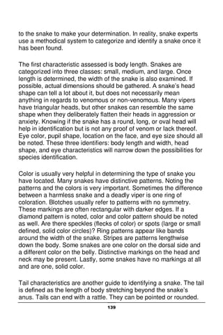 139
to the snake to make your determination. In reality, snake experts
use a methodical system to categorize and identify a snake once it
has been found.
The first characteristic assessed is body length. Snakes are
categorized into three classes: small, medium, and large. Once
length is determined, the width of the snake is also examined. If
possible, actual dimensions should be gathered. A snake’s head
shape can tell a lot about it, but does not necessarily mean
anything in regards to venomous or non-venomous. Many vipers
have triangular heads, but other snakes can resemble the same
shape when they deliberately flatten their heads in aggression or
anxiety. Knowing if the snake has a round, long, or oval head will
help in identification but is not any proof of venom or lack thereof.
Eye color, pupil shape, location on the face, and eye size should all
be noted. These three identifiers: body length and width, head
shape, and eye characteristics will narrow down the possibilities for
species identification.
Color is usually very helpful in determining the type of snake you
have located. Many snakes have distinctive patterns. Noting the
patterns and the colors is very important. Sometimes the difference
between a harmless snake and a deadly viper is one ring of
coloration. Blotches usually refer to patterns with no symmetry.
These markings are often rectangular with darker edges. If a
diamond pattern is noted, color and color pattern should be noted
as well. Are there speckles (flecks of color) or spots (large or small
defined, solid color circles)? Ring patterns appear like bands
around the width of the snake. Stripes are patterns lengthwise
down the body. Some snakes are one color on the dorsal side and
a different color on the belly. Distinctive markings on the head and
neck may be present. Lastly, some snakes have no markings at all
and are one, solid color.
Tail characteristics are another guide to identifying a snake. The tail
is defined as the length of body stretching beyond the snake’s
anus. Tails can end with a rattle. They can be pointed or rounded.
 