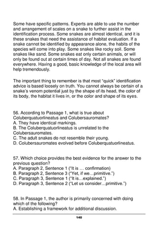 140
Some have specific patterns. Experts are able to use the number
and arrangement of scales on a snake to further assist in the
identification process. Some snakes are almost identical, and it is
these snakes that need the assistance of habitat evaluation. If a
snake cannot be identified by appearance alone, the habits of the
species will come into play. Some snakes like rocky soil. Some
snakes like sand. Some snakes eat only certain animals, or will
only be found out at certain times of day. Not all snakes are found
everywhere. Having a good, basic knowledge of the local area will
help tremendously.
The important thing to remember is that most “quick” identification
advice is based loosely on truth. You cannot always be certain of a
snake’s venom potential just by the shape of its head, the color of
its body, the habitat it lives in, or the color and shape of its eyes.
56. According to Passage 1, what is true about
Coluberquatuorlineatus and Colubersauromates?
A. They have identical markings.
B. The Coluberquatuorlineatus is unrelated to the
Colubersauromates.
C. The adult snakes do not resemble their young.
D. Colubersauromates evolved before Coluberquatuorlineatus.
57. Which choice provides the best evidence for the answer to the
previous question?
A. Paragraph 2, Sentence 1 (“It is … confirmation)
B. Paragraph 2, Sentence 3 (“Yet, if we…primitive.”)
C. Paragraph 3, Sentence 1 (“It is…explained.”)
D. Paragraph 3, Sentence 2 (“Let us consider…primitive.”)
58. In Passage 1, the author is primarily concerned with doing
which of the following?
A. Establishing a framework for additional discussion.
 