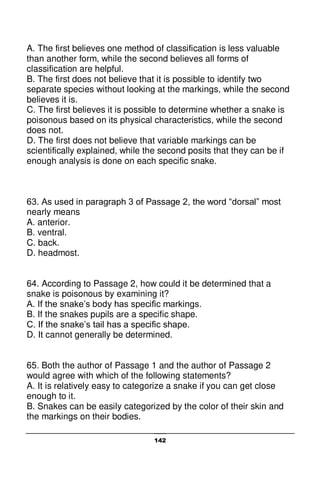 142
A. The first believes one method of classification is less valuable
than another form, while the second believes all forms of
classification are helpful.
B. The first does not believe that it is possible to identify two
separate species without looking at the markings, while the second
believes it is.
C. The first believes it is possible to determine whether a snake is
poisonous based on its physical characteristics, while the second
does not.
D. The first does not believe that variable markings can be
scientifically explained, while the second posits that they can be if
enough analysis is done on each specific snake.
63. As used in paragraph 3 of Passage 2, the word “dorsal” most
nearly means
A. anterior.
B. ventral.
C. back.
D. headmost.
64. According to Passage 2, how could it be determined that a
snake is poisonous by examining it?
A. If the snake’s body has specific markings.
B. If the snakes pupils are a specific shape.
C. If the snake’s tail has a specific shape.
D. It cannot generally be determined.
65. Both the author of Passage 1 and the author of Passage 2
would agree with which of the following statements?
A. It is relatively easy to categorize a snake if you can get close
enough to it.
B. Snakes can be easily categorized by the color of their skin and
the markings on their bodies.
 