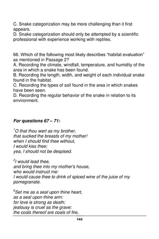 143
C. Snake categorization may be more challenging than it first
appears.
D. Snake categorization should only be attempted by a scientific
professional with experience working with reptiles.
66. Which of the following most likely describes “habitat evaluation”
as mentioned in Passage 2?
A. Recording the climate, windfall, temperature, and humidity of the
area in which a snake has been found.
B. Recording the length, width, and weight of each individual snake
found in the habitat.
C. Recording the types of soil found in the area in which snakes
have been seen.
D. Recording the regular behavior of the snake in relation to its
environment.
For questions 67 – 71:
1
O that thou wert as my brother,
that sucked the breasts of my mother!
when I should find thee without,
I would kiss thee;
yea, I should not be despised.
2
I would lead thee,
and bring thee into my mother's house,
who would instruct me:
I would cause thee to drink of spiced wine of the juice of my
pomegranate.
6
Set me as a seal upon thine heart,
as a seal upon thine arm:
for love is strong as death;
jealousy is cruel as the grave:
the coals thereof are coals of fire,
 
