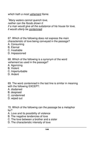 144
which hath a most vehement flame.
7
Many waters cannot quench love,
neither can the floods drown it:
if a man would give all the substance of his house for love,
it would utterly be contemned.
67. Which of the following does not express the main
characteristic of love being conveyed in the passage?
A. Consuming
B. Eternal
C. Insatiable
D. Impassioned
68. Which of the following is a synonym of the word
vehement as used in the passage?
A. Agonizing
B. Violent
C. Imperturbable
D. Ardent
69. The word contemned in the last line is similar in meaning
with the following EXCEPT:
A. disdained
B. despised
C. condemned
D. wiped out
70. Which of the following can the passage be a metaphor
for?
A. Love and its possibility of violence
B. The negative tendencies of love
C. The love between a brother and a sister
D. The characteristic intensity of love
 