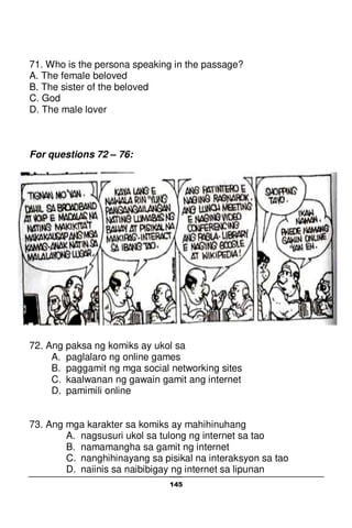 145
71. Who is the persona speaking in the passage?
A. The female beloved
B. The sister of the beloved
C. God
D. The male lover
For questions 72 – 76:
72. Ang paksa ng komiks ay ukol sa
A. paglalaro ng online games
B. paggamit ng mga social networking sites
C. kaalwanan ng gawain gamit ang internet
D. pamimili online
73. Ang mga karakter sa komiks ay mahihinuhang
A. nagsusuri ukol sa tulong ng internet sa tao
B. namamangha sa gamit ng internet
C. nanghihinayang sa pisikal na interaksyon sa tao
D. naiinis sa naibibigay ng internet sa lipunan
 