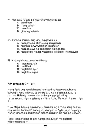146
74. Masasabing ang pangyayari ay naganap sa
A. pamilihan.
B. isang bahay
C. paaralan
D. gitna ng kalsada.
75. Ayon sa komiks, ang lahat ng gawain ay
A. napapahirap at nagiging komplikado
B. naiiba at nawawalan ng katapatan
C. nagpapalayo ng damdamin ng mga tao
D. napapadali ngunit wala nang pisikal na interaksyon
76. Ang mga karakter sa komiks ay
A. nagsasagutan.
B. nanlilibak.
C. nagtatalakayan.
D. nagtatanungan.
For questions 77 – 81:
Isang Agila ang kasalukuyang lumilipad sa kalawakan, buong
yabang niyang iniladlad at ibinuka ang kanyang malalapad na
pakpak. Habang patuloy siya sa kanyang paglipad ay
nakasalubong niya ang isang maliit na ibong Maya at hinamon niya
ito.
"Hoy Maya, baka gusto mong subukan kung sino sa ating dalawa
ang mabilis lumipad?" buong kayabangan ni Agila, kaya naipasya
niyang tanggapin ang hamon nito para maturuan niya ng leksyon.
"Sige! Tinatanggap ko ang hamon mo. Kailan mo gustong
magsimula tayo?"
 