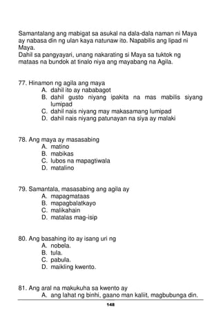 148
Samantalang ang mabigat sa asukal na dala-dala naman ni Maya
ay nabasa din ng ulan kaya natunaw ito. Napabilis ang lipad ni
Maya.
Dahil sa pangyayari, unang nakarating si Maya sa tuktok ng
mataas na bundok at tinalo niya ang mayabang na Agila.
77. Hinamon ng agila ang maya
A. dahil ito ay nababagot
B. dahil gusto niyang ipakita na mas mabilis siyang
lumipad
C. dahil nais niyang may makasamang lumipad
D. dahil nais niyang patunayan na siya ay malaki
78. Ang maya ay masasabing
A. matino
B. mabikas
C. lubos na mapagtiwala
D. matalino
79. Samantala, masasabing ang agila ay
A. mapagmataas
B. mapagbalatkayo
C. malikahain
D. matalas mag-isip
80. Ang basahing ito ay isang uri ng
A. nobela.
B. tula.
C. pabula.
D. maikling kwento.
81. Ang aral na makukuha sa kwento ay
A. ang lahat ng binhi, gaano man kaliit, magbubunga din.
 