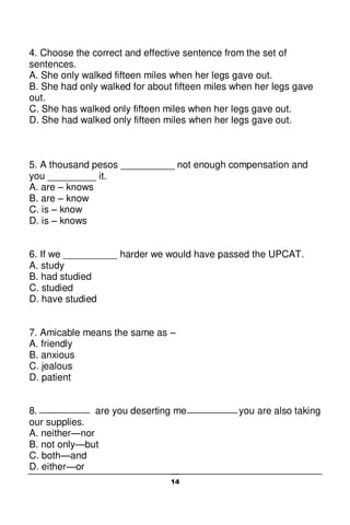 14
4. Choose the correct and effective sentence from the set of
sentences.
A. She only walked fifteen miles when her legs gave out.
B. She had only walked for about fifteen miles when her legs gave
out.
C. She has walked only fifteen miles when her legs gave out.
D. She had walked only fifteen miles when her legs gave out.
5. A thousand pesos __________ not enough compensation and
you _________ it.
A. are – knows
B. are – know
C. is – know
D. is – knows
6. If we __________ harder we would have passed the UPCAT.
A. study
B. had studied
C. studied
D. have studied
7. Amicable means the same as –
A. friendly
B. anxious
C. jealous
D. patient
8. are you deserting me you are also taking
our supplies.
A. neither—nor
B. not only—but
C. both—and
D. either—or
 