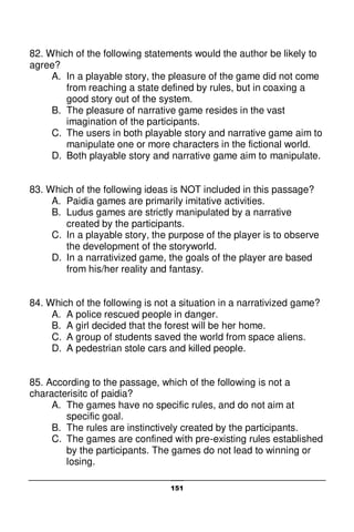 151
82. Which of the following statements would the author be likely to
agree?
A. In a playable story, the pleasure of the game did not come
from reaching a state defined by rules, but in coaxing a
good story out of the system.
B. The pleasure of narrative game resides in the vast
imagination of the participants.
C. The users in both playable story and narrative game aim to
manipulate one or more characters in the fictional world.
D. Both playable story and narrative game aim to manipulate.
83. Which of the following ideas is NOT included in this passage?
A. Paidia games are primarily imitative activities.
B. Ludus games are strictly manipulated by a narrative
created by the participants.
C. In a playable story, the purpose of the player is to observe
the development of the storyworld.
D. In a narrativized game, the goals of the player are based
from his/her reality and fantasy.
84. Which of the following is not a situation in a narrativized game?
A. A police rescued people in danger.
B. A girl decided that the forest will be her home.
C. A group of students saved the world from space aliens.
D. A pedestrian stole cars and killed people.
85. According to the passage, which of the following is not a
characterisitc of paidia?
A. The games have no specific rules, and do not aim at
specific goal.
B. The rules are instinctively created by the participants.
C. The games are confined with pre-existing rules established
by the participants. The games do not lead to winning or
losing.
 