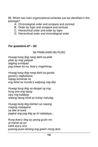 152
86. Which two main organizational schemes can be identified in this
passage?
A. Chronological order and compare and contrast
B. Order by topic and compare and contrast
C. Hierarchical order and order by topic
D. Hierarchical order and chronological order
For questions 87 – 93:
SA PAMILIHAN NG PUSO
Huwag kang iibig nang dahil sa pilak
pilak ay may pakpak
dagling lumilipad
pag iniwan ka na, ikaw’y maghihirap.
Huwag kang iibig nang dahil sa ganda
ganda’y nagbabawa
kapag tumanda na
ang lahat sa mundo’y sadyang nag-iiba.
Huwag kang iibig sa dangal ng irog
kung ano ang tayog
siya ring kalabog
walang taong hindi sa hukay nahulog.
Huwag kang iibig dahilan sa nasang
maging masagana
sa aliw at tuwa
pagkat ang pag-ibig ay di nadadaya...
Kung ikaw’y iibig ay yaong gusto mo
at mahal sa iyo
kahit siya’y ano,
pusong-puso lainang ang gawin mong dulo.
 
