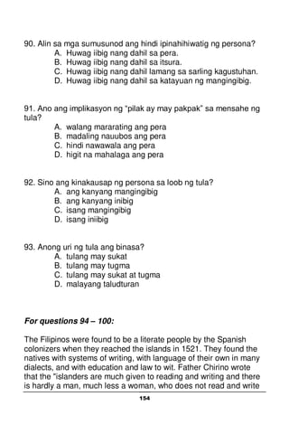 154
90. Alin sa mga sumusunod ang hindi ipinahihiwatig ng persona?
A. Huwag iibig nang dahil sa pera.
B. Huwag iibig nang dahil sa itsura.
C. Huwag iibig nang dahil lamang sa sarling kagustuhan.
D. Huwag iibig nang dahil sa katayuan ng mangingibig.
91. Ano ang implikasyon ng “pilak ay may pakpak” sa mensahe ng
tula?
A. walang mararating ang pera
B. madaling nauubos ang pera
C. hindi nawawala ang pera
D. higit na mahalaga ang pera
92. Sino ang kinakausap ng persona sa loob ng tula?
A. ang kanyang mangingibig
B. ang kanyang inibig
C. isang mangingibig
D. isang iniibig
93. Anong uri ng tula ang binasa?
A. tulang may sukat
B. tulang may tugma
C. tulang may sukat at tugma
D. malayang taludturan
For questions 94 – 100:
The Filipinos were found to be a literate people by the Spanish
colonizers when they reached the islands in 1521. They found the
natives with systems of writing, with language of their own in many
dialects, and with education and law to wit. Father Chirino wrote
that the "islanders are much given to reading and writing and there
is hardly a man, much less a woman, who does not read and write
 