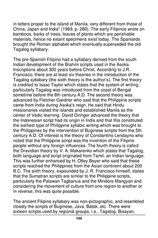 155
in letters proper to the island of Manila, very different from those of
China, Japan and India" (1969, p. 280). The early Filipinos wrote on
bamboos, barks of trees, leaves of plants which are perishable
materials, hence no extant specimens exist today. The Spaniards
brought the Roman alphabet which eventually superseded the old
Tagalog syllabary.
The pre-Spanish Filipino had a syllabary derived from the south
Indian development of the Brahmi scripts used in the Asoka
Inscriptions about 300 years before Christ. According to J.R.
Francisco, there are at least six theories in the introduction of the
Tagalog syllabary (the sixth theory is the author’s). The first theory
is credited to Isaac Taylor which states that the system of writing,
particularly Tagalog was introduced from the coast of Bengal
sometime before the 8th century A.D. The second theory was
advanced by Fletcher Gardner who said that the Philippine scripts
came from India during Asoka’s reign. He said that Hindu
missionaries visited the islands and established Manila as the
center of Vedic learning. David Diringer advanced the theory that
the Indonesian script had its origin in India and that this constituted
the earliest type of Philippine syllabic writing which was brought to
the Philippines by the intervention of Buginese scripts from the 5th
century A.D. Of interest is the theory of Constantino Lendayno who
noted that the Philippine script was the invention of the Filipino
people without any foreign influences. The fourth theory is called
the Dravidian theory by V. A. Makarenko which states that Tagalog,
both language and script originated from Tamil, an Indian language.
This was further enhanced by H. Otley Beyer who said that these
scripts reached the Philippines from the Asian continent about 200
B.C. The sixth theory, expounded by J. R. Francisco himself, states
that the Sumatran scripts are similar to the Philippine scripts,
particularly the Palawan Tagbanua and the Mindoro Mangyan and
considering the movement of culture from one region to another or
in reverse, this was quite possible.
The ancient Filipino syllabary was non-pictographic, and resembled
closely the scripts of Buginese, Java, Batak, etc. There were
sixteen scripts used by regional groups, i.e., Tagalog, Bisayan,
 