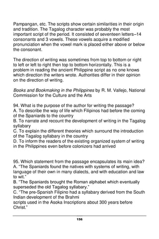 156
Pampangan, etc. The scripts show certain similarities in their origin
and tradition. The Tagalog character was probably the most
important script of the period. It consisted of seventeen letters–14
consonants and 3 vowels. These vowels acquire a modified
pronunciation when the vowel mark is placed either above or below
the consonant.
The direction of writing was sometimes from top to bottom or right
to left or left to right then top to bottom horizontally. This is a
problem in reading the ancient Philippine script as no one knows
which direction the writers wrote. Authorities differ in their opinion
on the direction of writing.
Books and Bookmaking in the Philippines by R. M. Vallejo, National
Commission for the Culture and the Arts
94. What is the purpose of the author for writing the passage?
A. To describe the way of life which Filipinos had before the coming
of the Spaniards to the country
B. To narrate and recount the development of writing in the Tagalog
syllabary
C. To explain the different theories which surround the introduction
of the Tagalog syllabary in the country
D. To inform the readers of the existing organized system of writing
in the Philippines even before colonizers had arrived
95. Which statement from the passage encapsulates its main idea?
A. “The Spaniards found the natives with systems of writing, with
language of their own in many dialects, and with education and law
to wit.”
B. “The Spaniards brought the Roman alphabet which eventually
superseded the old Tagalog syllabary.”
C. “The pre-Spanish Filipino had a syllabary derived from the South
Indian development of the Brahmi
scripts used in the Asoka Inscriptions about 300 years before
Christ.”
 