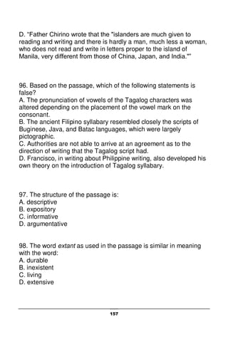 157
D. “Father Chirino wrote that the "islanders are much given to
reading and writing and there is hardly a man, much less a woman,
who does not read and write in letters proper to the island of
Manila, very different from those of China, Japan, and India."”
96. Based on the passage, which of the following statements is
false?
A. The pronunciation of vowels of the Tagalog characters was
altered depending on the placement of the vowel mark on the
consonant.
B. The ancient Filipino syllabary resembled closely the scripts of
Buginese, Java, and Batac languages, which were largely
pictographic.
C. Authorities are not able to arrive at an agreement as to the
direction of writing that the Tagalog script had.
D. Francisco, in writing about Philippine writing, also developed his
own theory on the introduction of Tagalog syllabary.
97. The structure of the passage is:
A. descriptive
B. expository
C. informative
D. argumentative
98. The word extant as used in the passage is similar in meaning
with the word:
A. durable
B. inexistent
C. living
D. extensive
 