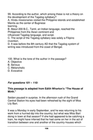 158
99. According to the author, which among these is not a theory on
the development of the Tagalog syllabary?
A. Hindu missionaries visited the Philippine islands and established
Manila as the center of Buginese
learning.
B. About 200 B.C., Tamil, an Indian language, reached the
Philippines from the Asian continent and
influenced Tagalog language, and script.
C. The script of the Tagalog syllabary was solely a Filipino
invention.
D. It was before the 8th century AD that the Tagalog system of
writing was introduced from the coast of Bengal.
100. What is the tone of the author in the passage?
A. Objective
B. Serious
C. Melancholic
D. Evocative
For questions 101 – 110:
This passage is adapted from Edith Wharton’s “The House of
Mirth.”
Selden paused in surprise. In the afternoon rush of the Grand
Central Station his eyes had been refreshed by the sight of Miss
Lily Bart.
It was a Monday in early September, and he was returning to his
work from a hurried dip into the country; but what was Miss Bart
doing in town at that season? If she had appeared to be catching a
train, he might have inferred that he had come on her in the act of
transition between one and another of the country-houses which
 