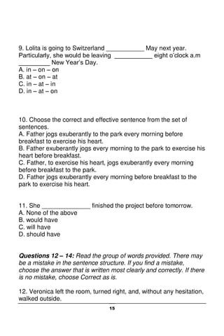15
9. Lolita is going to Switzerland ___________ May next year.
Particularly, she would be leaving ___________ eight o’clock a.m
_________ New Year’s Day.
A. in – on – on
B. at – on – at
C. in – at – in
D. in – at – on
10. Choose the correct and effective sentence from the set of
sentences.
A. Father jogs exuberantly to the park every morning before
breakfast to exercise his heart.
B. Father exuberantly jogs every morning to the park to exercise his
heart before breakfast.
C. Father, to exercise his heart, jogs exuberantly every morning
before breakfast to the park.
D. Father jogs exuberantly every morning before breakfast to the
park to exercise his heart.
11. She ______________ finished the project before tomorrow.
A. None of the above
B. would have
C. will have
D. should have
Questions 12 – 14: Read the group of words provided. There may
be a mistake in the sentence structure. If you find a mistake,
choose the answer that is written most clearly and correctly. If there
is no mistake, choose Correct as is.
12. Veronica left the room, turned right, and, without any hesitation,
walked outside.
 