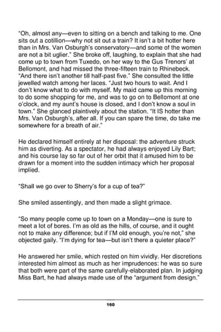 160
“Oh, almost any—even to sitting on a bench and talking to me. One
sits out a cotillion—why not sit out a train? It isn’t a bit hotter here
than in Mrs. Van Osburgh’s conservatory—and some of the women
are not a bit uglier.” She broke off, laughing, to explain that she had
come up to town from Tuxedo, on her way to the Gus Trenors’ at
Bellomont, and had missed the three-fifteen train to Rhinebeck.
“And there isn’t another till half-past five.” She consulted the little
jewelled watch among her laces. “Just two hours to wait. And I
don’t know what to do with myself. My maid came up this morning
to do some shopping for me, and was to go on to Bellomont at one
o’clock, and my aunt’s house is closed, and I don’t know a soul in
town.” She glanced plaintively about the station. “It IS hotter than
Mrs. Van Osburgh’s, after all. If you can spare the time, do take me
somewhere for a breath of air.”
He declared himself entirely at her disposal: the adventure struck
him as diverting. As a spectator, he had always enjoyed Lily Bart;
and his course lay so far out of her orbit that it amused him to be
drawn for a moment into the sudden intimacy which her proposal
implied.
“Shall we go over to Sherry’s for a cup of tea?”
She smiled assentingly, and then made a slight grimace.
“So many people come up to town on a Monday—one is sure to
meet a lot of bores. I’m as old as the hills, of course, and it ought
not to make any difference; but if I’M old enough, you’re not,” she
objected gaily. “I’m dying for tea—but isn’t there a quieter place?”
He answered her smile, which rested on him vividly. Her discretions
interested him almost as much as her imprudences: he was so sure
that both were part of the same carefully-elaborated plan. In judging
Miss Bart, he had always made use of the “argument from design.”
 