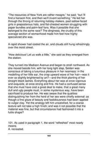 161
“The resources of New York are rather meagre,” he said; “but I’ll
find a hansom first, and then we’ll invent something.” He led her
through the throng of returning holiday-makers, past sallow-faced
girls in preposterous hats, and flat-chested women struggling with
paper bundles and palm-leaf fans. Was it possible that she
belonged to the same race? The dinginess, the crudity of this
average section of womanhood made him feel how highly
specialized she was.
A rapid shower had cooled the air, and clouds still hung refreshingly
over the moist street.
“How delicious! Let us walk a little,” she said as they emerged from
the station.
They turned into Madison Avenue and began to stroll northward. As
she moved beside him, with her long light step, Selden was
conscious of taking a luxurious pleasure in her nearness: in the
modelling of her little ear, the crisp upward wave of her hair—was it
ever so slightly brightened by art?—and the thick planting of her
straight black lashes. Everything about her was at once vigorous
and exquisite, at once strong and fine. He had a confused sense
that she must have cost a great deal to make, that a great many
dull and ugly people must, in some mysterious way, have been
sacrificed to produce her. He was aware that the qualities
distinguishing her from the herd of her sex were chiefly external: as
though a fine glaze of beauty and fastidiousness had been applied
to vulgar clay. Yet the analogy left him unsatisfied, for a coarse
texture will not take a high finish; and was it not possible that the
material was fine, but that circumstance had fashioned it into a
futile shape?
101. As used in paragraph 1, the word “refreshed” most nearly
means
A. recreated.
 
