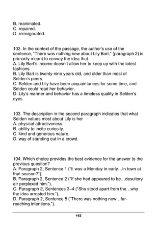 162
B. reanimated.
C. repaired.
D. reinvigorated.
102. In the context of the passage, the author’s use of the
sentence, “There was nothing new about Lily Bart,” (paragraph 2) is
primarily meant to convey the idea that
A. Lily Bart’s income doesn’t allow her to keep up with the latest
fashions.
B. Lily Bart is twenty-nine years old, and older than most of
Selden’s peers.
C. Selden and Lily have been acquaintances for some time, and
Selden could read her behavior.
D. Lily’s manner and behavior has a timeless quality in Selden’s
eyes.
103. The description in the second paragraph indicates that what
Selden values most about Lily is her
A. physical attractiveness.
B. ability to incite curiosity.
C. kind and generous nature.
D. way of standing out in a crowd.
104. Which choice provides the best evidence for the answer to the
previous question?
A. Paragraph 2, Sentence 1 (“It was a Monday in early…in town at
that season?”).
B. Paragraph 2, Sentence 2 (“If she had appeared to be…desultory
air perplexed him.”).
C. Paragraph 2, Sentences 3–4 (“She stood apart from the…why
the idea arrested him.”).
D. Paragraph 2, Sentence 5 (“There was nothing new…far-
reaching intentions.”).
 