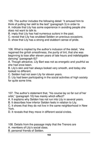 163
105. The author includes the following detail: “it amused him to
think of putting her skill to the test” (paragraph 3) in order to
A. indicate that Lily has some experience in avoiding people she
does not want to talk to.
B. imply that Lily has had numerous suitors in the past.
C. reveal that Lily has snubbed Selden on previous occasions.
D. show that Lily has a strong and stubborn sense of pride.
106. What is implied by the author’s inclusion of the detail, “she
regained the girlish smoothness, the purity of tint, that she was
beginning to lose after eleven years of late hours and indefatigable
dancing” (paragraph 6)?
A. Though attractive, Lily Bart was not as energetic and youthful as
she had once been.
B. Lily’s skin and hair always looked very smooth, and today she
looked no different.
C. Selden had not seen Lily for eleven years.
D. Lily had been participating in the social activities of high society
for quite some time.
107. The author’s statement that, “his course lay so far out of her
orbit,” (paragraph 10) has mainly which effect?
A. It explains why Selden has not run into Lily in several years.
B. It describes how inferior Selden feels in relation to Lily.
C. It shows that they do not live in the same neighborhood in New
York.
D. It reveals that they move in different social circles.
108. Details from the passage imply that the Trenors are
A. members of Lily’s social class.
B. personal friends of Selden.
 